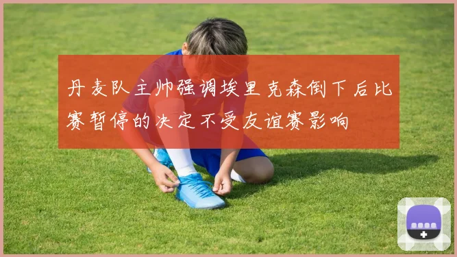丹麦队主帅强调埃里克森倒下后比赛暂停的决定不受友谊赛影响