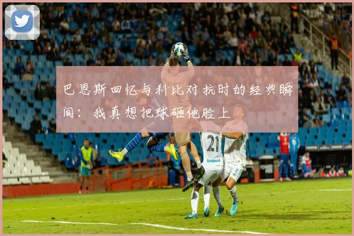 巴恩斯回忆与科比对抗时的经典瞬间：我真想把球砸他脸上