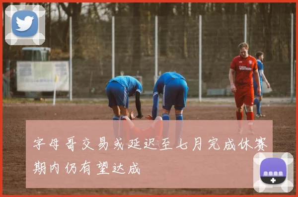字母哥交易或延迟至七月完成休赛期内仍有望达成