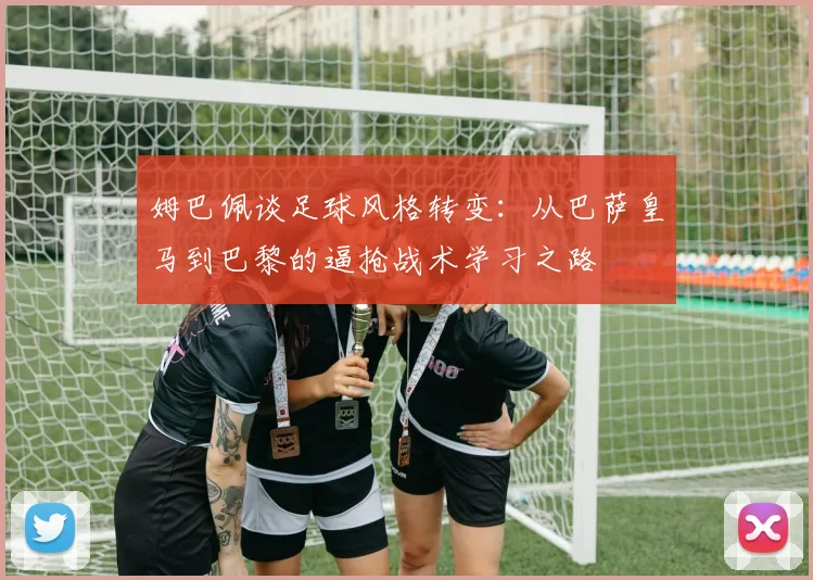 姆巴佩谈足球风格转变：从巴萨皇马到巴黎的逼抢战术学习之路