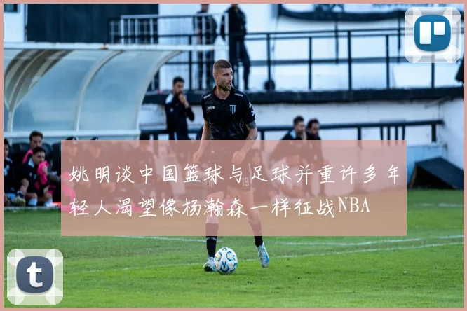姚明谈中国篮球与足球并重许多年轻人渴望像杨瀚森一样征战NBA