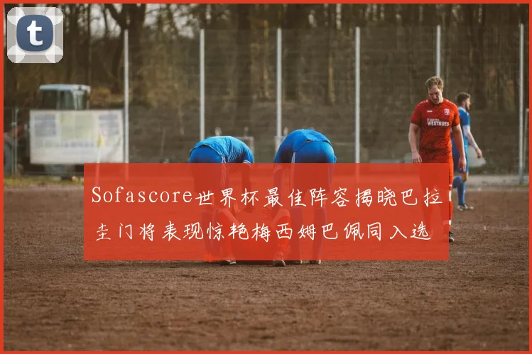 Sofascore世界杯最佳阵容揭晓巴拉圭门将表现惊艳梅西姆巴佩同入选