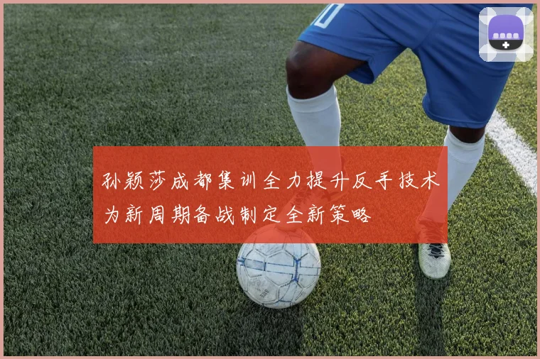孙颖莎成都集训全力提升反手技术为新周期备战制定全新策略