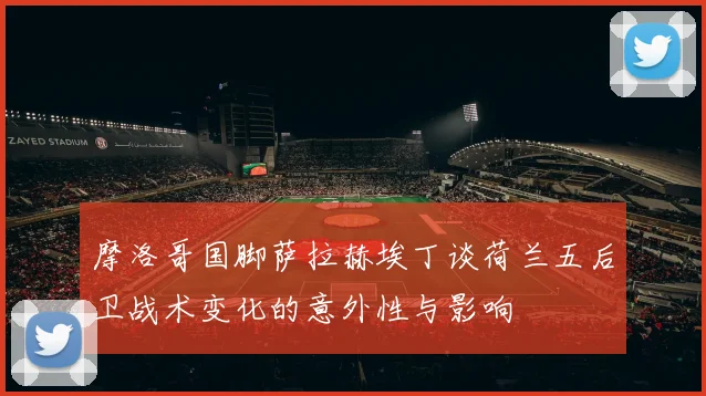 摩洛哥国脚萨拉赫埃丁谈荷兰五后卫战术变化的意外性与影响
