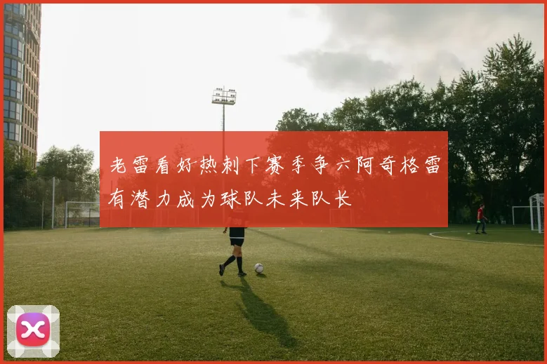 老雷看好热刺下赛季争六阿奇格雷有潜力成为球队未来队长