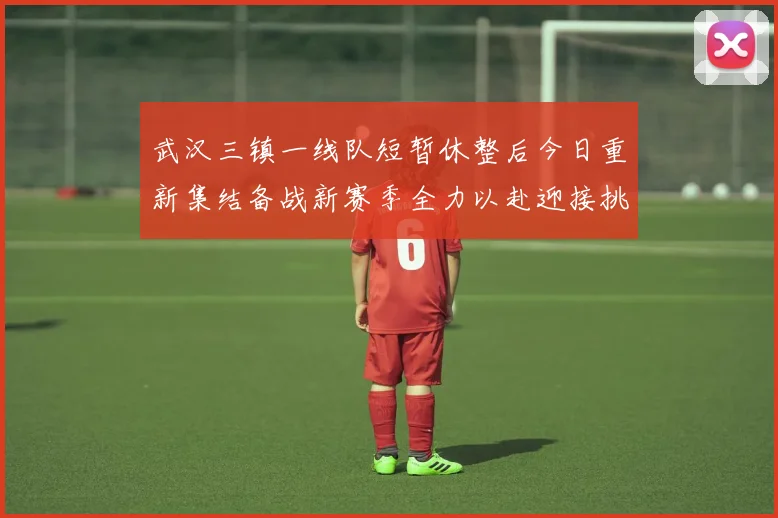 武汉三镇一线队短暂休整后今日重新集结备战新赛季全力以赴迎接挑战