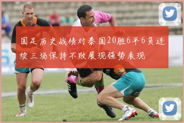 国足历史战绩对泰国20胜6平6负连续三场保持不败展现强势表现