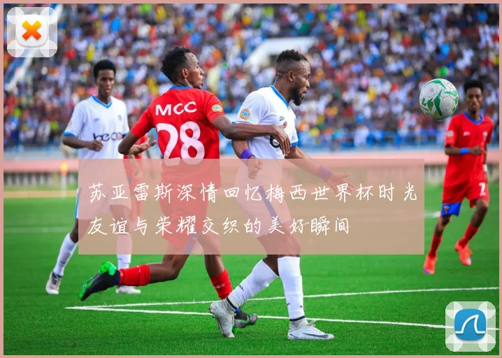 苏亚雷斯深情回忆梅西世界杯时光友谊与荣耀交织的美好瞬间