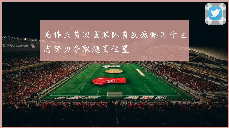 毛伟杰首次国家队首发感慨万千立志努力争取稳固位置