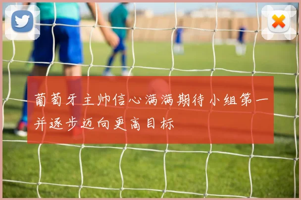 葡萄牙主帅信心满满期待小组第一并逐步迈向更高目标