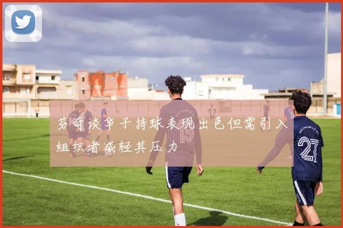 芬奇谈华子持球表现出色但需引入组织者减轻其压力