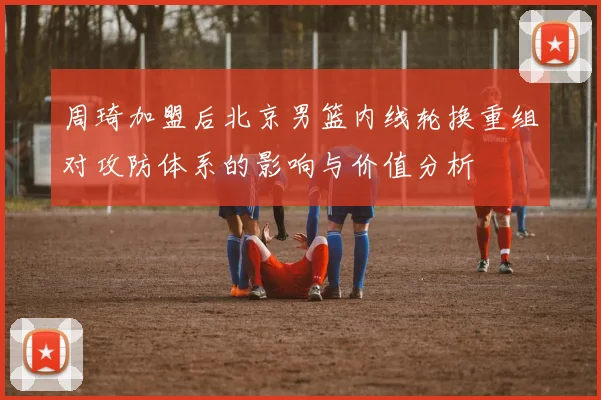 周琦加盟后北京男篮内线轮换重组对攻防体系的影响与价值分析