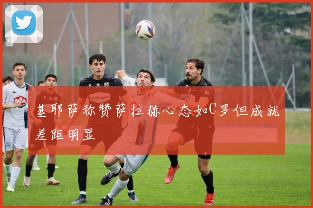 基耶萨称赞萨拉赫心态如C罗但成就差距明显