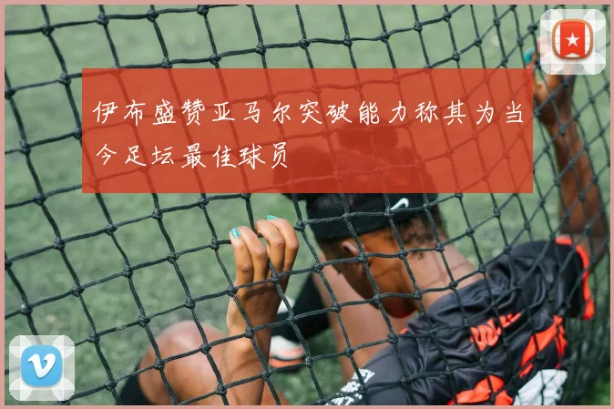 伊布盛赞亚马尔突破能力称其为当今足坛最佳球员