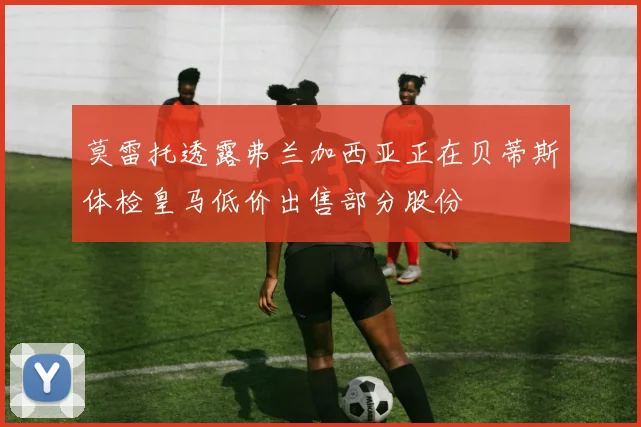 莫雷托透露弗兰加西亚正在贝蒂斯体检皇马低价出售部分股份