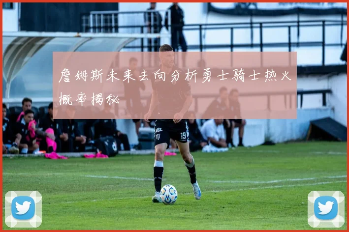 詹姆斯未来去向分析勇士骑士热火概率揭秘